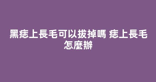 黑痣上長毛可以拔掉嗎 痣上長毛怎麼辦